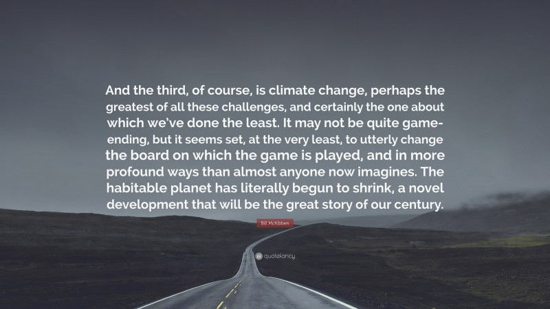 Bill McKibben Quote: “And the third, of course, is climate change, perhaps the greatest of all these challenges, and certainly the one about which we’ve done the least. It may not be quite game-ending, but it seems set, at the very least, to utterly change the board on which the game is played, and in more profound ways than almost anyone now imagines. The habitable planet has literally begun to shrink, a novel development that will be the great story of our century.”
