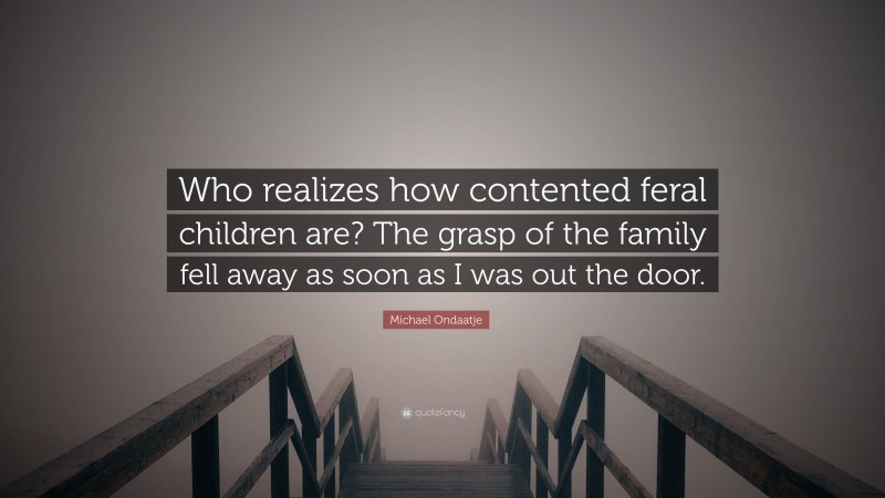 Michael Ondaatje Quote: “Who realizes how contented feral children are? The grasp of the family fell away as soon as I was out the door.”