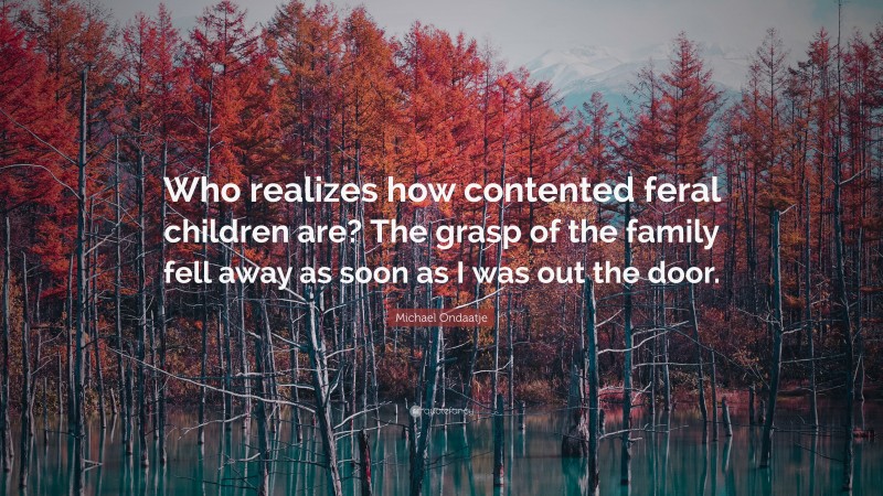 Michael Ondaatje Quote: “Who realizes how contented feral children are? The grasp of the family fell away as soon as I was out the door.”