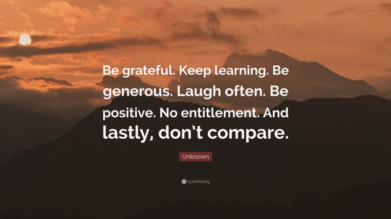 Unknown Quote: “Be grateful. Keep learning. Be generous. Laugh often. Be positive. No entitlement. And lastly, don’t compare.”