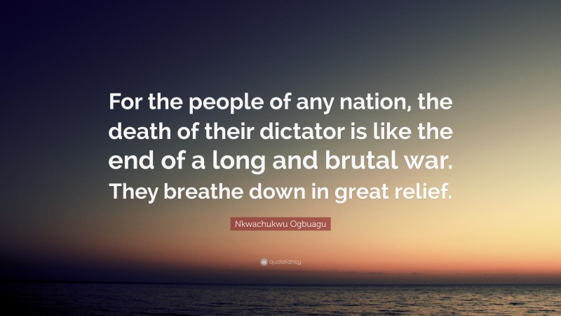 Nkwachukwu Ogbuagu Quote: “For the people of any nation, the death of their dictator is like the end of a long and brutal war. They breathe down in great relief.”