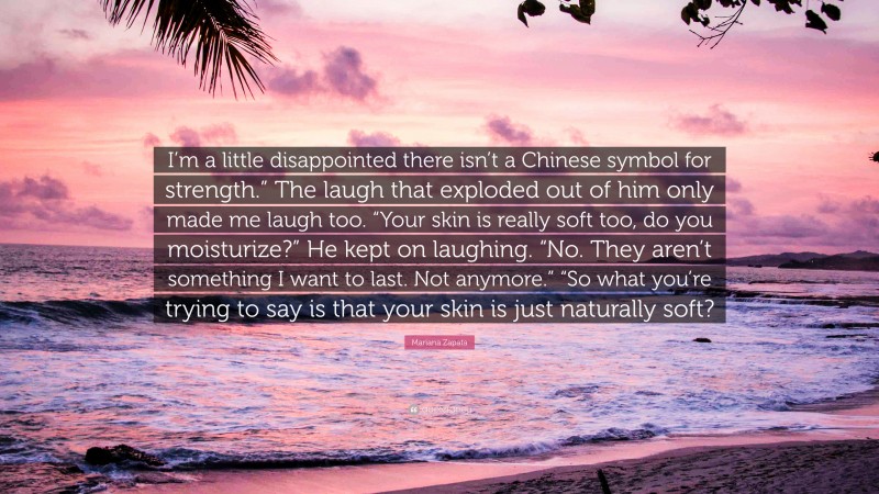 Mariana Zapata Quote: “I’m a little disappointed there isn’t a Chinese symbol for strength.” The laugh that exploded out of him only made me laugh too. “Your skin is really soft too, do you moisturize?” He kept on laughing. “No. They aren’t something I want to last. Not anymore.” “So what you’re trying to say is that your skin is just naturally soft?”