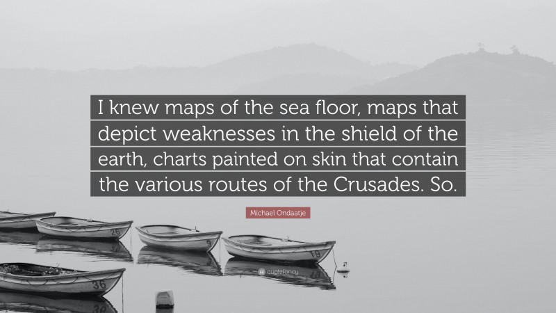 Michael Ondaatje Quote: “I knew maps of the sea floor, maps that depict weaknesses in the shield of the earth, charts painted on skin that contain the various routes of the Crusades. So.”