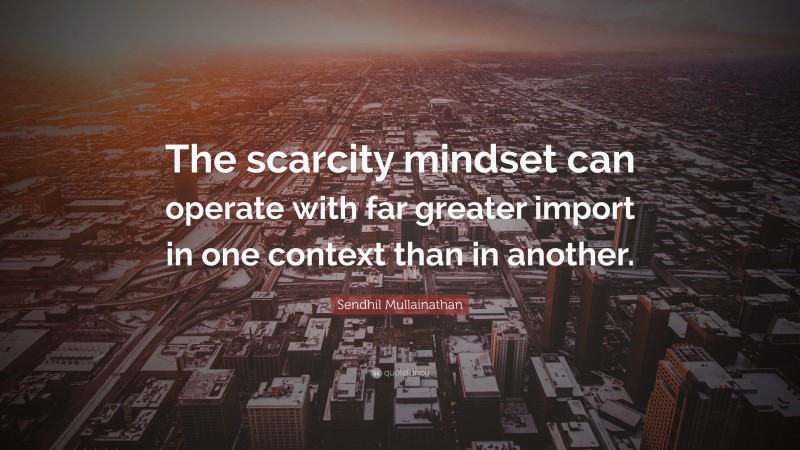 Sendhil Mullainathan Quote: “The scarcity mindset can operate with far greater import in one context than in another.”