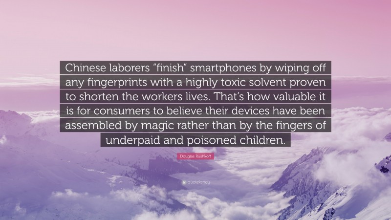 Douglas Rushkoff Quote: “Chinese laborers “finish” smartphones by wiping off any fingerprints with a highly toxic solvent proven to shorten the workers lives. That’s how valuable it is for consumers to believe their devices have been assembled by magic rather than by the fingers of underpaid and poisoned children.”