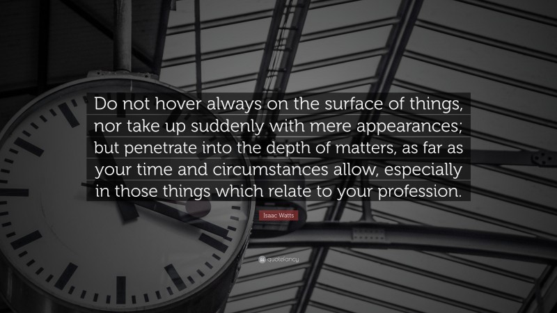 Isaac Watts Quote: “Do not hover always on the surface of things, nor take up suddenly with mere appearances; but penetrate into the depth of matters, as far as your time and circumstances allow, especially in those things which relate to your profession.”