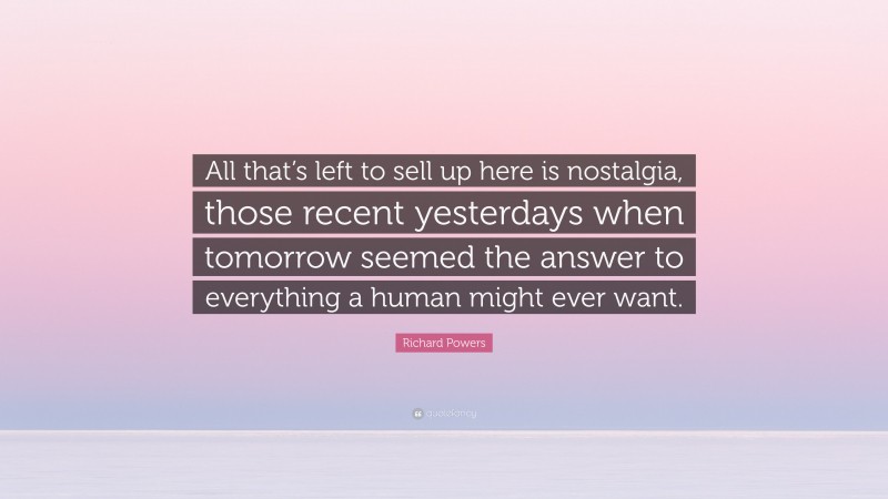 Richard Powers Quote: “All that’s left to sell up here is nostalgia, those recent yesterdays when tomorrow seemed the answer to everything a human might ever want.”
