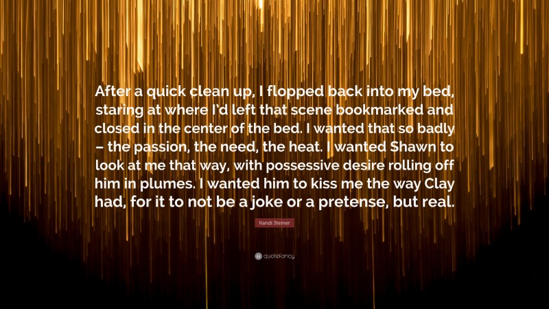 Kandi Steiner Quote: “After a quick clean up, I flopped back into my bed, staring at where I’d left that scene bookmarked and closed in the center of the bed. I wanted that so badly – the passion, the need, the heat. I wanted Shawn to look at me that way, with possessive desire rolling off him in plumes. I wanted him to kiss me the way Clay had, for it to not be a joke or a pretense, but real.”