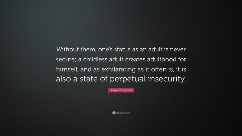 Hanya Yanagihara Quote: “Without them, one’s status as an adult is never secure; a childless adult creates adulthood for himself, and as exhilarating as it often is, it is also a state of perpetual insecurity.”