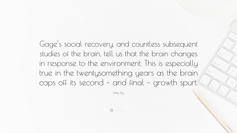 Meg Jay Quote: “Gage’s social recovery, and countless subsequent studies of the brain, tell us that the brain changes in response to the environment. This is especially true in the twentysomething years as the brain caps off its second – and final – growth spurt.”