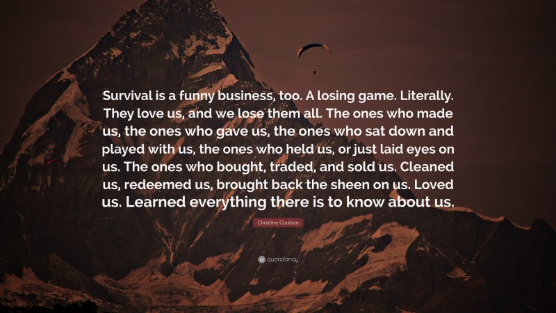 Christine Coulson Quote: “Survival is a funny business, too. A losing game. Literally. They love us, and we lose them all. The ones who made us, the ones who gave us, the ones who sat down and played with us, the ones who held us, or just laid eyes on us. The ones who bought, traded, and sold us. Cleaned us, redeemed us, brought back the sheen on us. Loved us. Learned everything there is to know about us.”