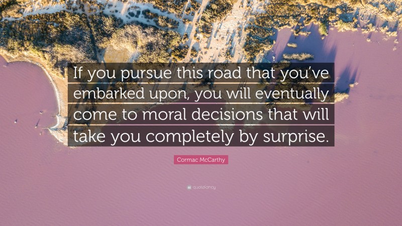 Cormac McCarthy Quote: “If you pursue this road that you’ve embarked upon, you will eventually come to moral decisions that will take you completely by surprise.”