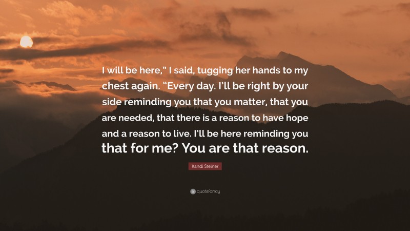 Kandi Steiner Quote: “I will be here,” I said, tugging her hands to my chest again. “Every day. I’ll be right by your side reminding you that you matter, that you are needed, that there is a reason to have hope and a reason to live. I’ll be here reminding you that for me? You are that reason.”