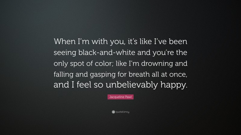 Jacqueline Pawl Quote: “When I’m with you, it’s like I’ve been seeing black-and-white and you’re the only spot of color; like I’m drowning and falling and gasping for breath all at once, and I feel so unbelievably happy.”