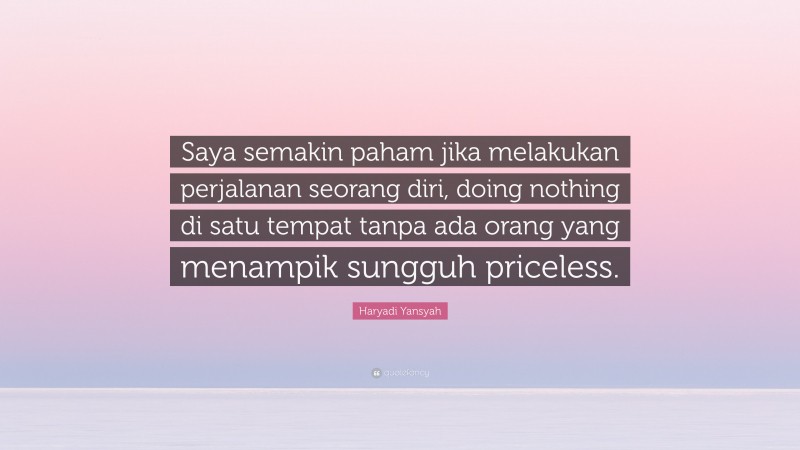 Haryadi Yansyah Quote: “Saya semakin paham jika melakukan perjalanan seorang diri, doing nothing di satu tempat tanpa ada orang yang menampik sungguh priceless.”