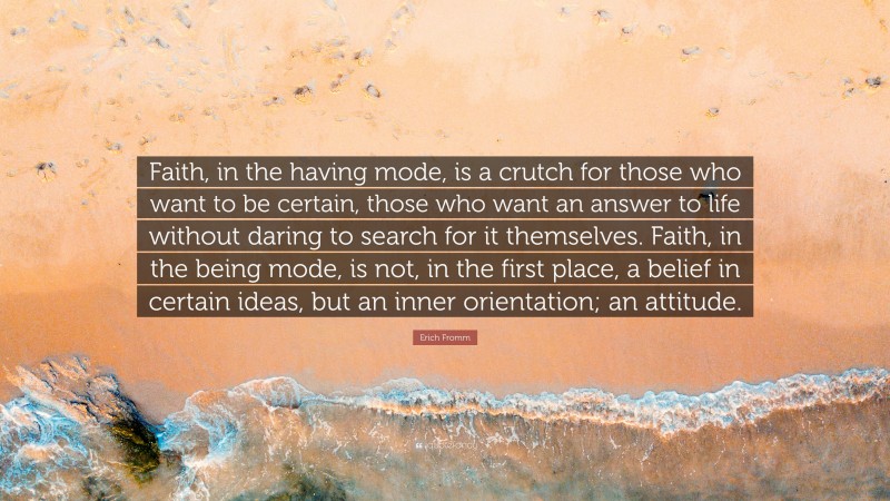Erich Fromm Quote: “Faith, in the having mode, is a crutch for those who want to be certain, those who want an answer to life without daring to search for it themselves. Faith, in the being mode, is not, in the first place, a belief in certain ideas, but an inner orientation; an attitude.”