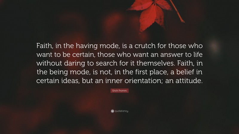 Erich Fromm Quote: “Faith, in the having mode, is a crutch for those who want to be certain, those who want an answer to life without daring to search for it themselves. Faith, in the being mode, is not, in the first place, a belief in certain ideas, but an inner orientation; an attitude.”