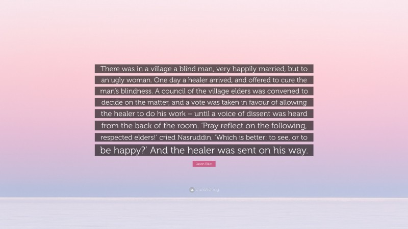 Jason Elliot Quote: “There was in a village a blind man, very happily married, but to an ugly woman. One day a healer arrived, and offered to cure the man’s blindness. A council of the village elders was convened to decide on the matter, and a vote was taken in favour of allowing the healer to do his work – until a voice of dissent was heard from the back of the room. ‘Pray reflect on the following, respected elders!’ cried Nasruddin. ‘Which is better: to see, or to be happy?’ And the healer was sent on his way.”