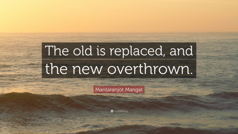 Mantaranjot Mangat Quote: “The old is replaced, and the new overthrown.”