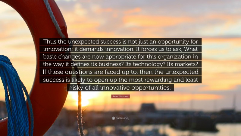 Peter F. Drucker Quote: “Thus the unexpected success is not just an opportunity for innovation; it demands innovation. It forces us to ask, What basic changes are now appropriate for this organization in the way it defines its business? Its technology? Its markets? If these questions are faced up to, then the unexpected success is likely to open up the most rewarding and least risky of all innovative opportunities.”