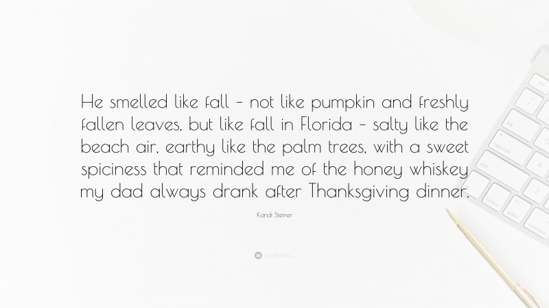 Kandi Steiner Quote: “He smelled like fall – not like pumpkin and freshly fallen leaves, but like fall in Florida – salty like the beach air, earthy like the palm trees, with a sweet spiciness that reminded me of the honey whiskey my dad always drank after Thanksgiving dinner.”