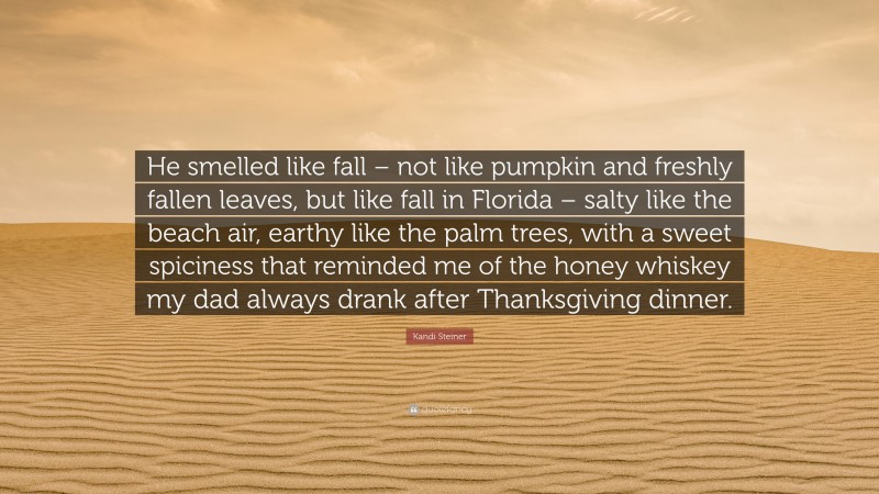 Kandi Steiner Quote: “He smelled like fall – not like pumpkin and freshly fallen leaves, but like fall in Florida – salty like the beach air, earthy like the palm trees, with a sweet spiciness that reminded me of the honey whiskey my dad always drank after Thanksgiving dinner.”