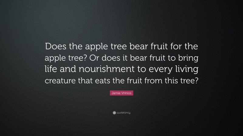 Jamie Vrinios Quote: “Does the apple tree bear fruit for the apple tree? Or does it bear fruit to bring life and nourishment to every living creature that eats the fruit from this tree?”