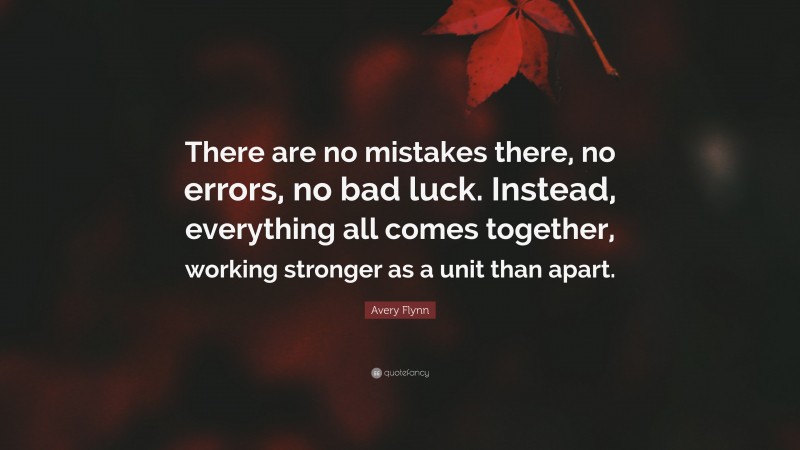 Avery Flynn Quote: “There are no mistakes there, no errors, no bad luck. Instead, everything all comes together, working stronger as a unit than apart.”