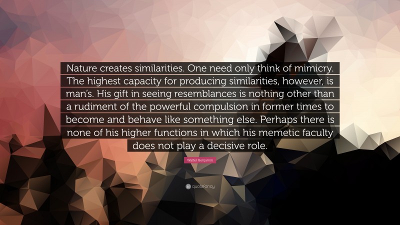 Walter Benjamin Quote: “Nature creates similarities. One need only think of mimicry. The highest capacity for producing similarities, however, is man’s. His gift in seeing resemblances is nothing other than a rudiment of the powerful compulsion in former times to become and behave like something else. Perhaps there is none of his higher functions in which his memetic faculty does not play a decisive role.”