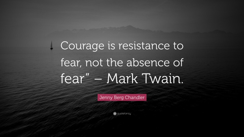 Jenny Berg Chandler Quote: “Courage is resistance to fear, not the absence of fear” – Mark Twain.”