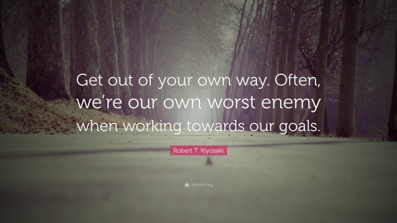Robert T. Kiyosaki Quote: “Get out of your own way. Often, we’re our own worst enemy when working towards our goals.”