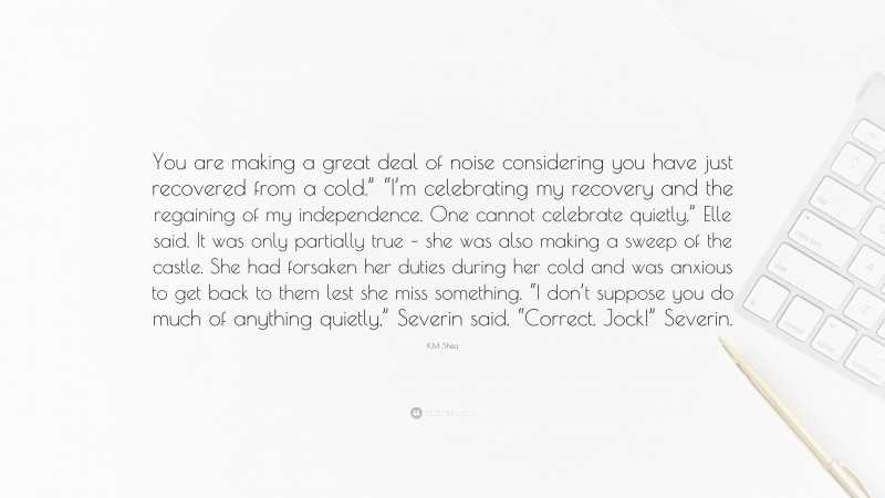 K.M. Shea Quote: “You are making a great deal of noise considering you have just recovered from a cold.” “I’m celebrating my recovery and the regaining of my independence. One cannot celebrate quietly,” Elle said. It was only partially true – she was also making a sweep of the castle. She had forsaken her duties during her cold and was anxious to get back to them lest she miss something. “I don’t suppose you do much of anything quietly,” Severin said. “Correct. Jock!” Severin.”