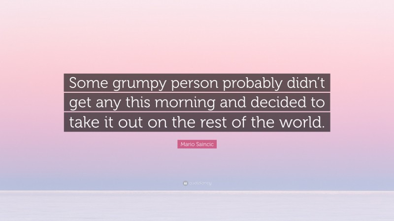Mario Saincic Quote: “Some grumpy person probably didn’t get any this morning and decided to take it out on the rest of the world.”