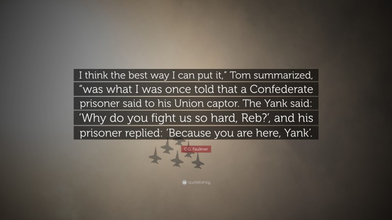 C.G. Faulkner Quote: “I think the best way I can put it,” Tom summarized, “was what I was once told that a Confederate prisoner said to his Union captor. The Yank said: ‘Why do you fight us so hard, Reb?’, and his prisoner replied: ‘Because you are here, Yank’.”