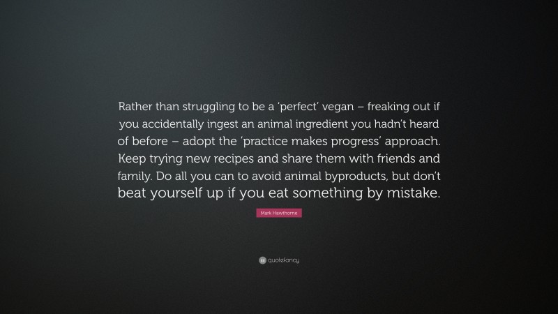 Mark Hawthorne Quote: “Rather than struggling to be a ‘perfect’ vegan – freaking out if you accidentally ingest an animal ingredient you hadn’t heard of before – adopt the ‘practice makes progress’ approach. Keep trying new recipes and share them with friends and family. Do all you can to avoid animal byproducts, but don’t beat yourself up if you eat something by mistake.”