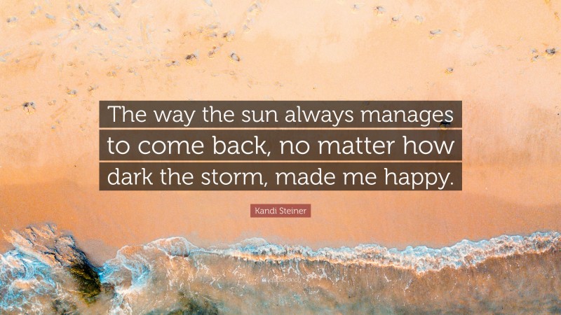 Kandi Steiner Quote: “The way the sun always manages to come back, no matter how dark the storm, made me happy.”