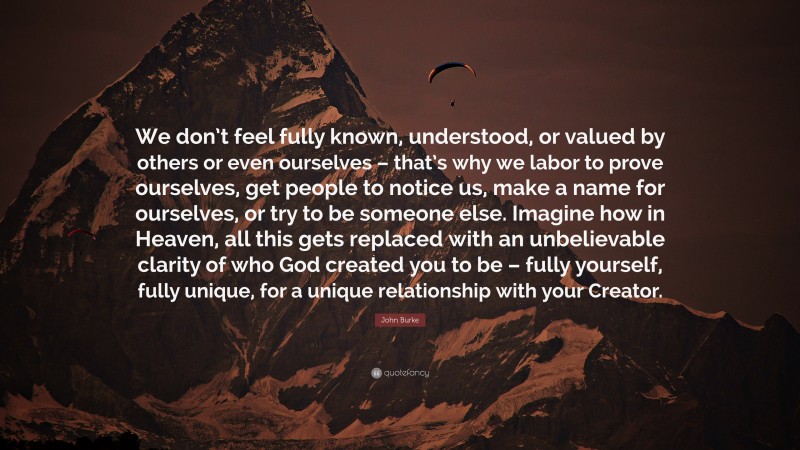 John Burke Quote: “We don’t feel fully known, understood, or valued by others or even ourselves – that’s why we labor to prove ourselves, get people to notice us, make a name for ourselves, or try to be someone else. Imagine how in Heaven, all this gets replaced with an unbelievable clarity of who God created you to be – fully yourself, fully unique, for a unique relationship with your Creator.”