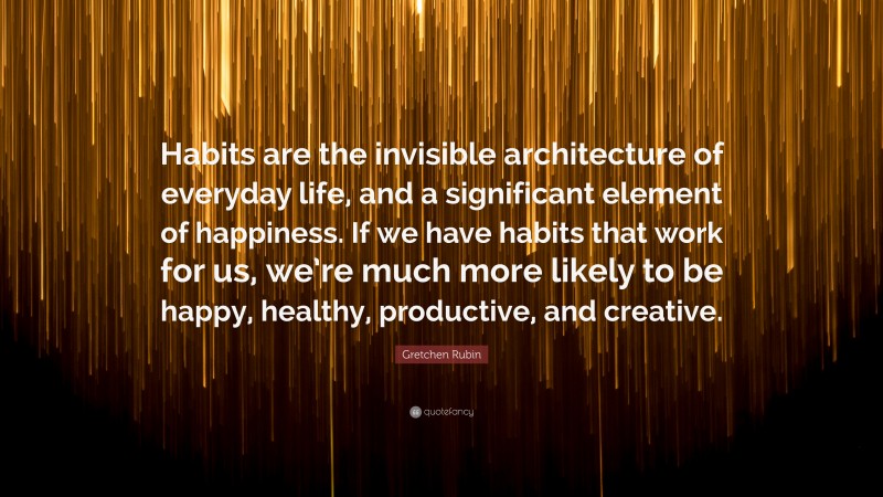 Gretchen Rubin Quote: “Habits are the invisible architecture of everyday life, and a significant element of happiness. If we have habits that work for us, we’re much more likely to be happy, healthy, productive, and creative.”
