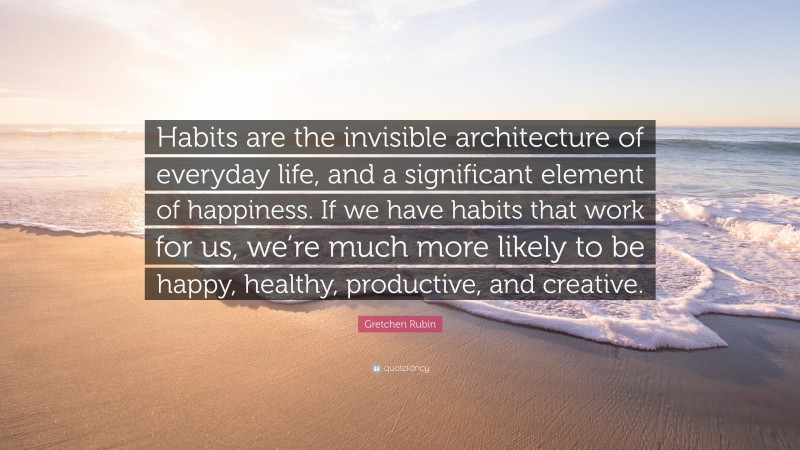 Gretchen Rubin Quote: “Habits are the invisible architecture of everyday life, and a significant element of happiness. If we have habits that work for us, we’re much more likely to be happy, healthy, productive, and creative.”