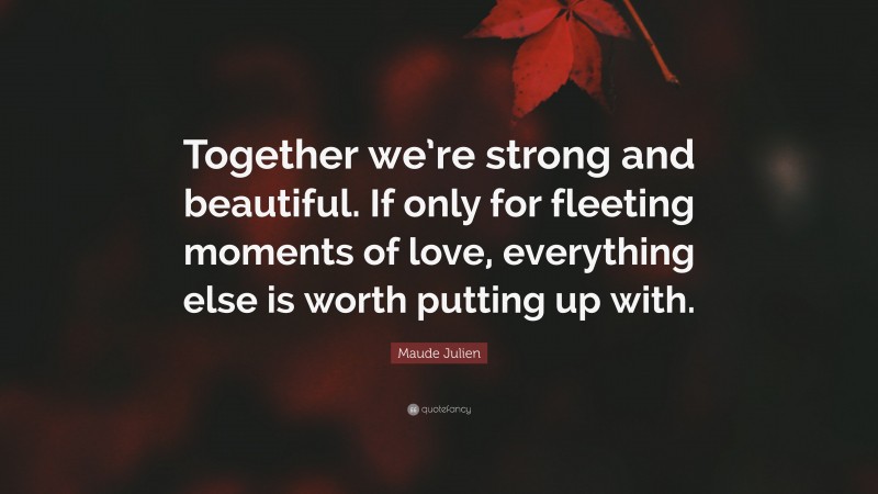 Maude Julien Quote: “Together we’re strong and beautiful. If only for fleeting moments of love, everything else is worth putting up with.”