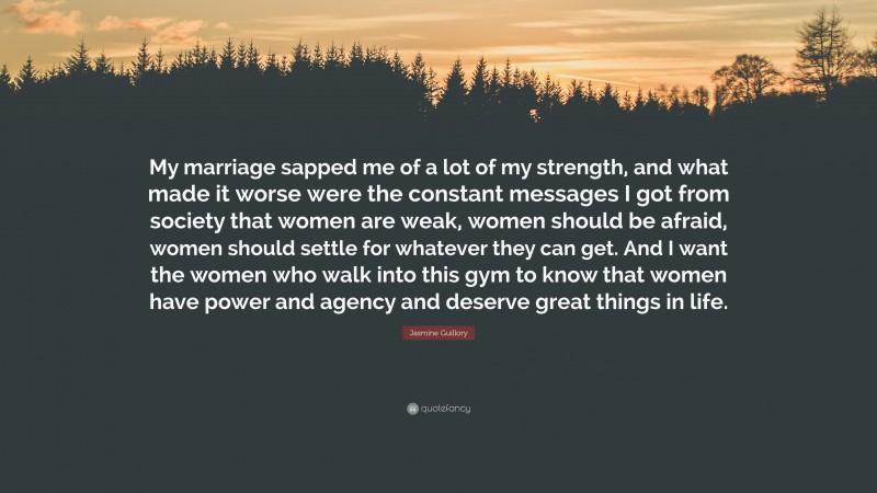 Jasmine Guillory Quote: “My marriage sapped me of a lot of my strength, and what made it worse were the constant messages I got from society that women are weak, women should be afraid, women should settle for whatever they can get. And I want the women who walk into this gym to know that women have power and agency and deserve great things in life.”