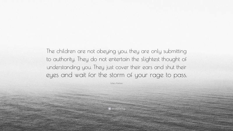 Ichiro Kishimi Quote: “The children are not obeying you, they are only submitting to authority. They do not entertain the slightest thought of understanding you. They just cover their ears and shut their eyes and wait for the storm of your rage to pass.”