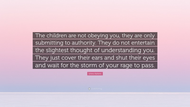Ichiro Kishimi Quote: “The children are not obeying you, they are only submitting to authority. They do not entertain the slightest thought of understanding you. They just cover their ears and shut their eyes and wait for the storm of your rage to pass.”