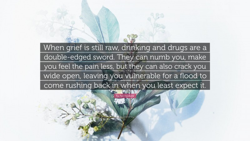 Rachel Hawkins Quote: “When grief is still raw, drinking and drugs are a double-edged sword. They can numb you, make you feel the pain less, but they can also crack you wide open, leaving you vulnerable for a flood to come rushing back in when you least expect it.”