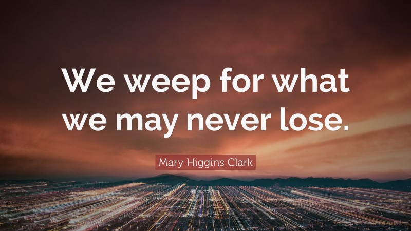 Mary Higgins Clark Quote: “We weep for what we may never lose.”