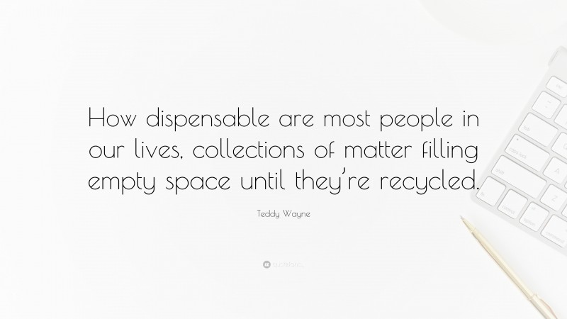 Teddy Wayne Quote: “How dispensable are most people in our lives, collections of matter filling empty space until they’re recycled.”