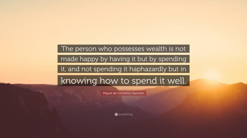 Miguel de Cervantes Saavedra Quote: “The person who possesses wealth is not made happy by having it but by spending it, and not spending it haphazardly but in knowing how to spend it well.”