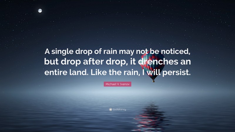 Michael V. Ivanov Quote: “A single drop of rain may not be noticed, but drop after drop, it drenches an entire land. Like the rain, I will persist.”