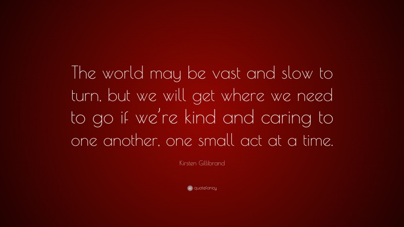 Kirsten Gillibrand Quote: “The world may be vast and slow to turn, but we will get where we need to go if we’re kind and caring to one another, one small act at a time.”