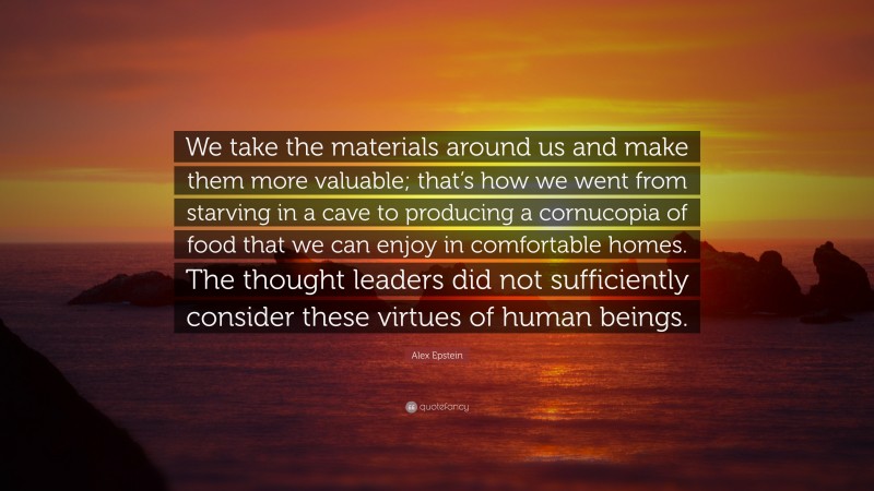 Alex Epstein Quote: “We take the materials around us and make them more valuable; that’s how we went from starving in a cave to producing a cornucopia of food that we can enjoy in comfortable homes. The thought leaders did not sufficiently consider these virtues of human beings.”